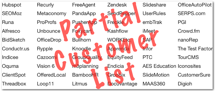 Partial Customer List... Partial Customer List: Hubspot Recurly FreeAgent Zendesk Slideshare OfficeAutoPilot SEOMoz Metaconomy PandaApp SendPepper UserRules SERPS.com Runa ProProfs PusherApp Freckle embTrak PGI Alfresco Unbounce Foxycart Kashflow iMeet Crowd.fm BidSketch OfficeDrop Bullhorn WORKEtc. SAP nanoRep Conductr.us Rypple Knoodle Apprenda Infor The Test Factory Indicee Cazoomi GroupQuality EquityFeed PTC TourCMS Oquma Vision 6 m3planning Endicia AES Education Iconosites ClientSpot OfferedLocal BambooHR Groobix SlideMotion CustomerSure Threadbox Loop11 Litmus Docuvantage MAAS360 Digioh